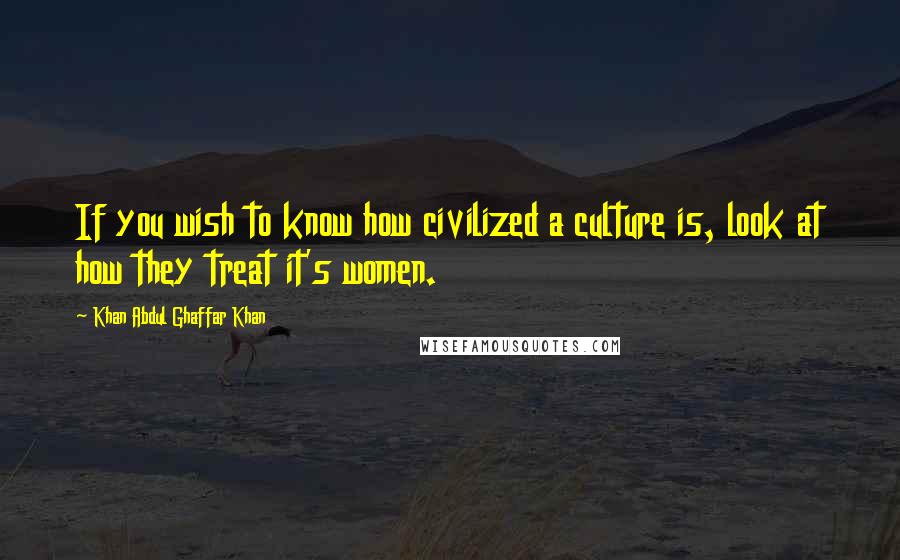 Khan Abdul Ghaffar Khan Quotes: If you wish to know how civilized a culture is, look at how they treat it's women.