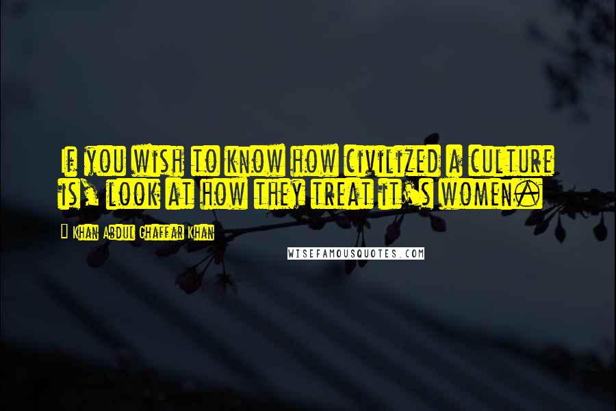 Khan Abdul Ghaffar Khan Quotes: If you wish to know how civilized a culture is, look at how they treat it's women.