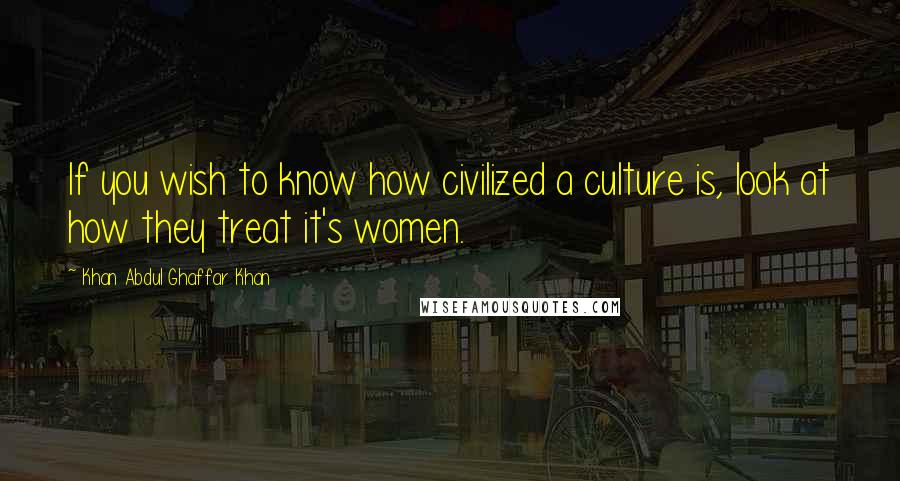 Khan Abdul Ghaffar Khan Quotes: If you wish to know how civilized a culture is, look at how they treat it's women.
