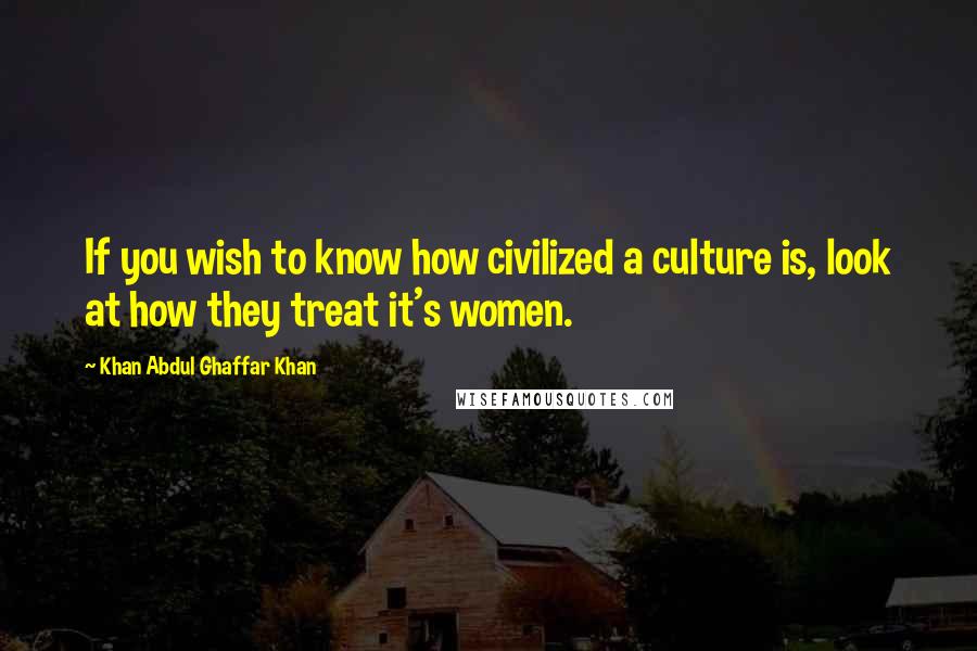 Khan Abdul Ghaffar Khan Quotes: If you wish to know how civilized a culture is, look at how they treat it's women.