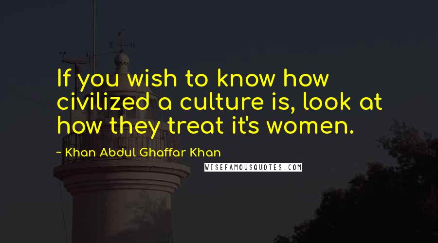 Khan Abdul Ghaffar Khan Quotes: If you wish to know how civilized a culture is, look at how they treat it's women.