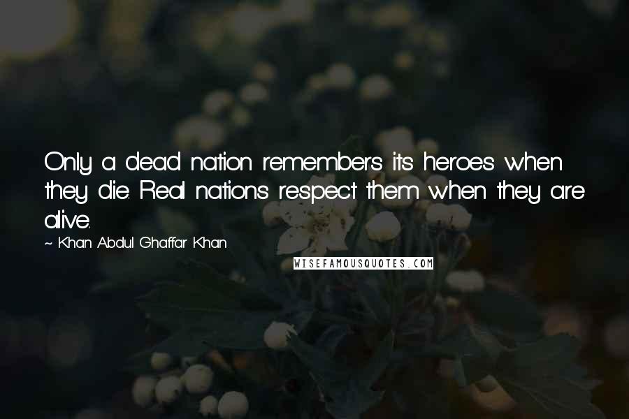 Khan Abdul Ghaffar Khan Quotes: Only a dead nation remembers its heroes when they die. Real nations respect them when they are alive.