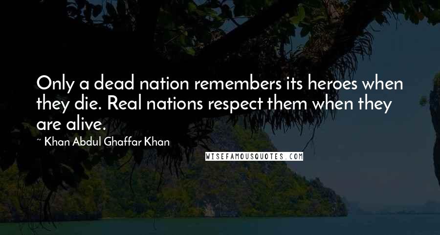 Khan Abdul Ghaffar Khan Quotes: Only a dead nation remembers its heroes when they die. Real nations respect them when they are alive.