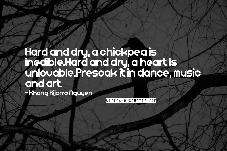 Khang Kijarro Nguyen Quotes: Hard and dry, a chickpea is inedible.Hard and dry, a heart is unlovable.Presoak it in dance, music and art.