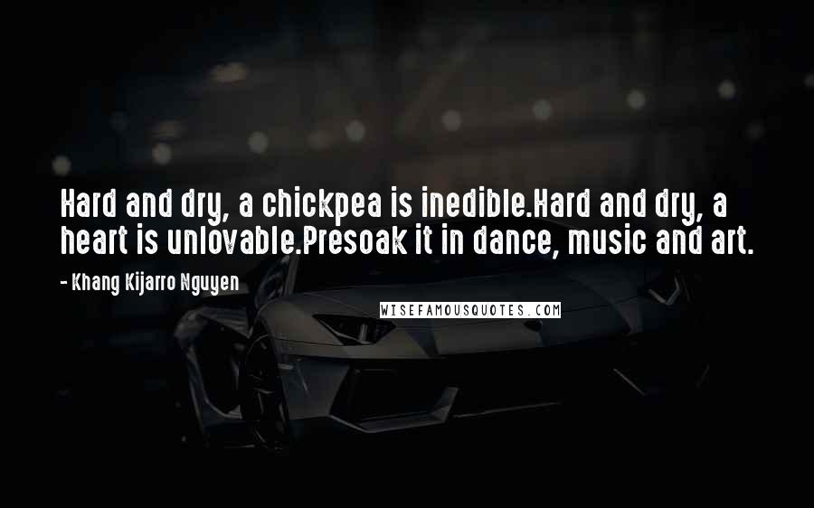 Khang Kijarro Nguyen Quotes: Hard and dry, a chickpea is inedible.Hard and dry, a heart is unlovable.Presoak it in dance, music and art.