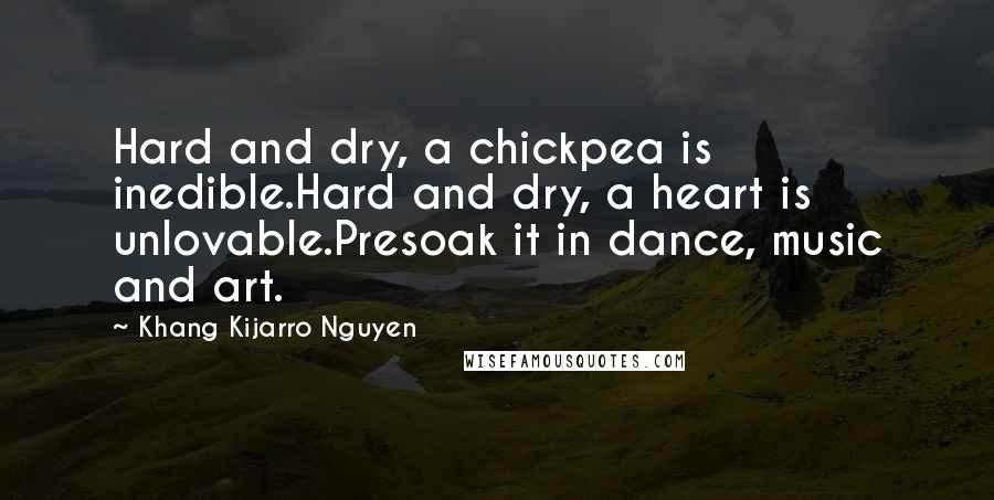 Khang Kijarro Nguyen Quotes: Hard and dry, a chickpea is inedible.Hard and dry, a heart is unlovable.Presoak it in dance, music and art.