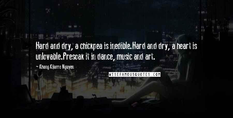 Khang Kijarro Nguyen Quotes: Hard and dry, a chickpea is inedible.Hard and dry, a heart is unlovable.Presoak it in dance, music and art.