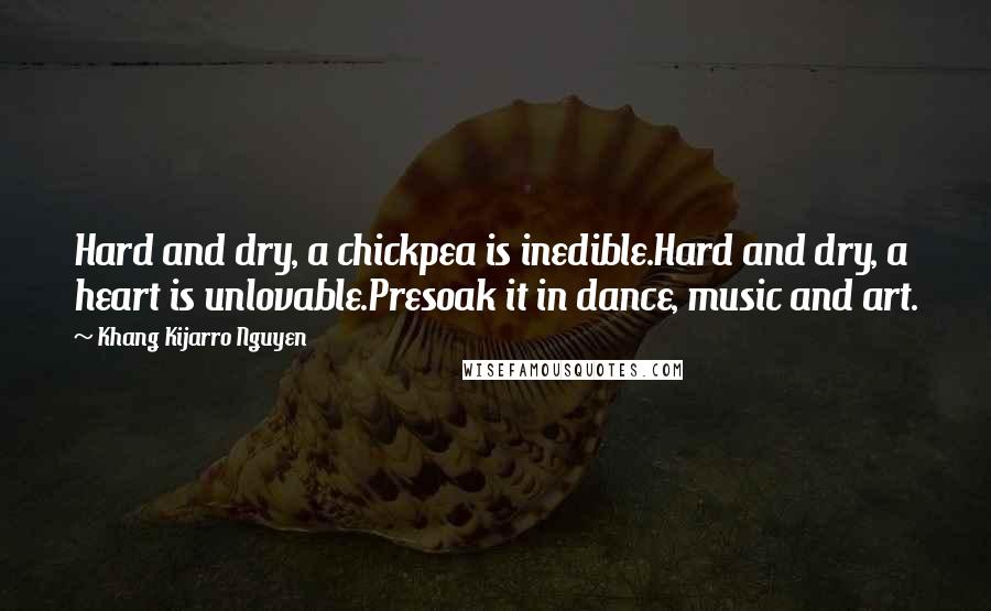 Khang Kijarro Nguyen Quotes: Hard and dry, a chickpea is inedible.Hard and dry, a heart is unlovable.Presoak it in dance, music and art.