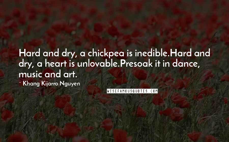Khang Kijarro Nguyen Quotes: Hard and dry, a chickpea is inedible.Hard and dry, a heart is unlovable.Presoak it in dance, music and art.