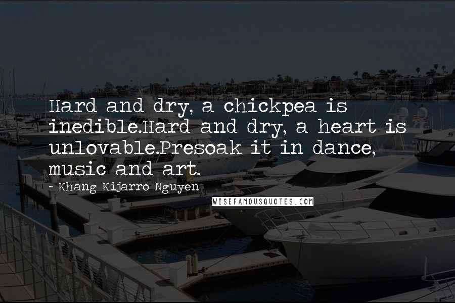 Khang Kijarro Nguyen Quotes: Hard and dry, a chickpea is inedible.Hard and dry, a heart is unlovable.Presoak it in dance, music and art.