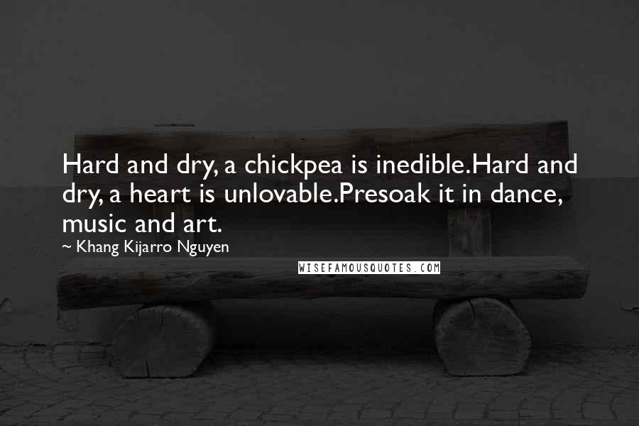 Khang Kijarro Nguyen Quotes: Hard and dry, a chickpea is inedible.Hard and dry, a heart is unlovable.Presoak it in dance, music and art.