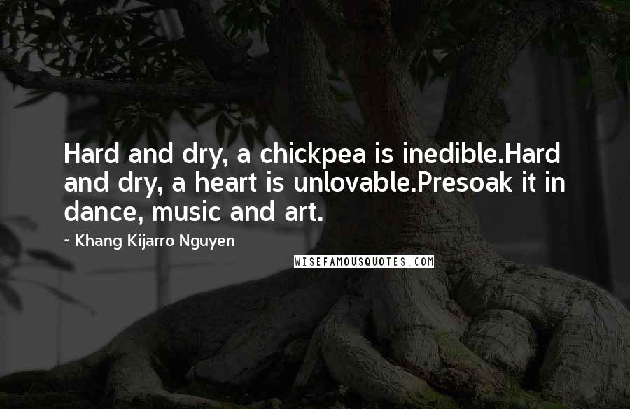 Khang Kijarro Nguyen Quotes: Hard and dry, a chickpea is inedible.Hard and dry, a heart is unlovable.Presoak it in dance, music and art.