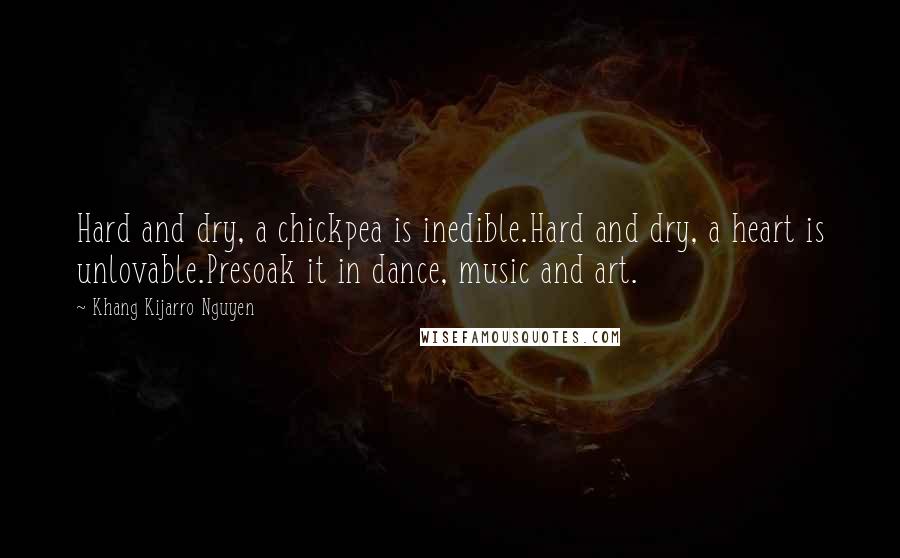Khang Kijarro Nguyen Quotes: Hard and dry, a chickpea is inedible.Hard and dry, a heart is unlovable.Presoak it in dance, music and art.