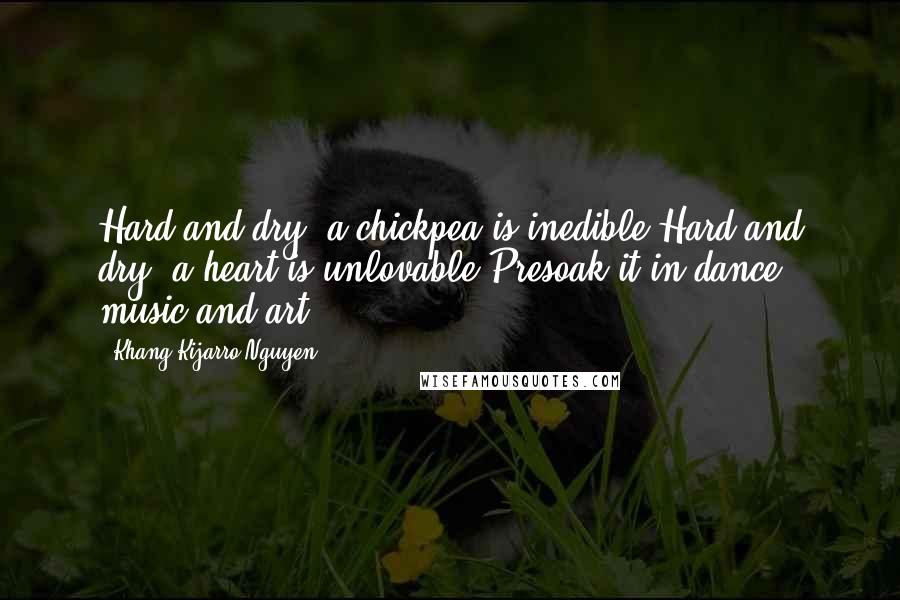 Khang Kijarro Nguyen Quotes: Hard and dry, a chickpea is inedible.Hard and dry, a heart is unlovable.Presoak it in dance, music and art.