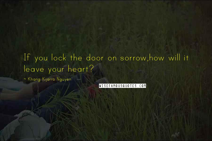 Khang Kijarro Nguyen Quotes: If you lock the door on sorrow,how will it leave your heart?