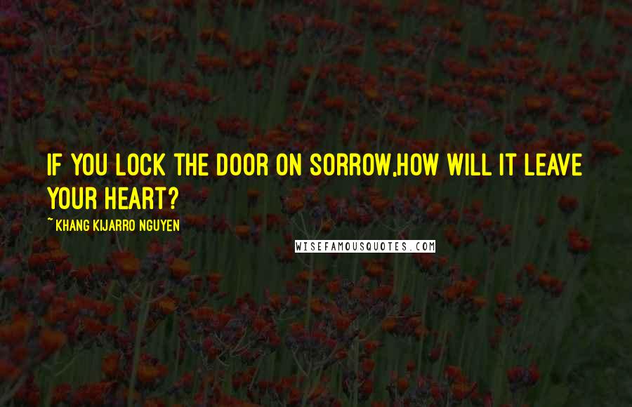 Khang Kijarro Nguyen Quotes: If you lock the door on sorrow,how will it leave your heart?