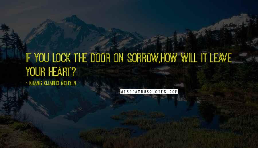 Khang Kijarro Nguyen Quotes: If you lock the door on sorrow,how will it leave your heart?