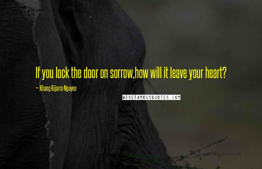 Khang Kijarro Nguyen Quotes: If you lock the door on sorrow,how will it leave your heart?