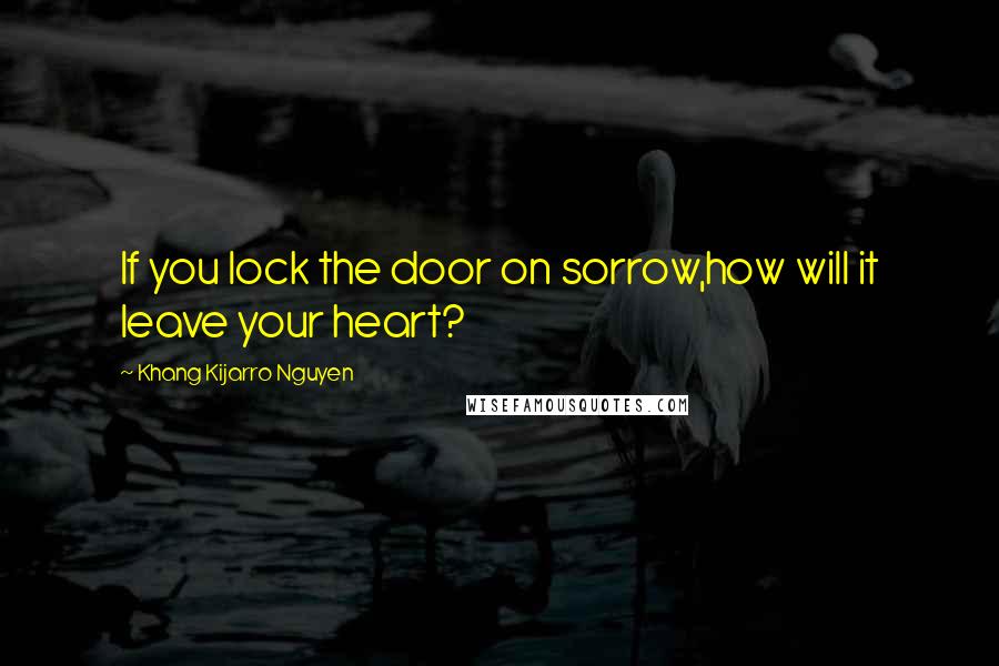 Khang Kijarro Nguyen Quotes: If you lock the door on sorrow,how will it leave your heart?