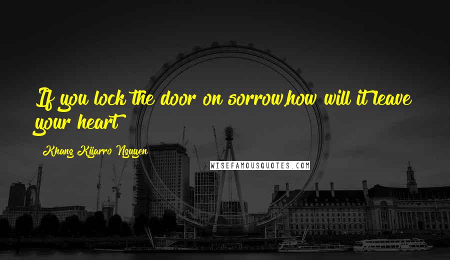 Khang Kijarro Nguyen Quotes: If you lock the door on sorrow,how will it leave your heart?