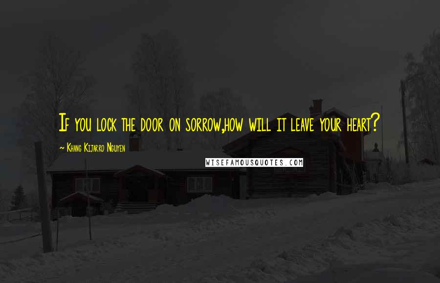 Khang Kijarro Nguyen Quotes: If you lock the door on sorrow,how will it leave your heart?