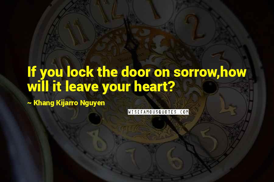 Khang Kijarro Nguyen Quotes: If you lock the door on sorrow,how will it leave your heart?