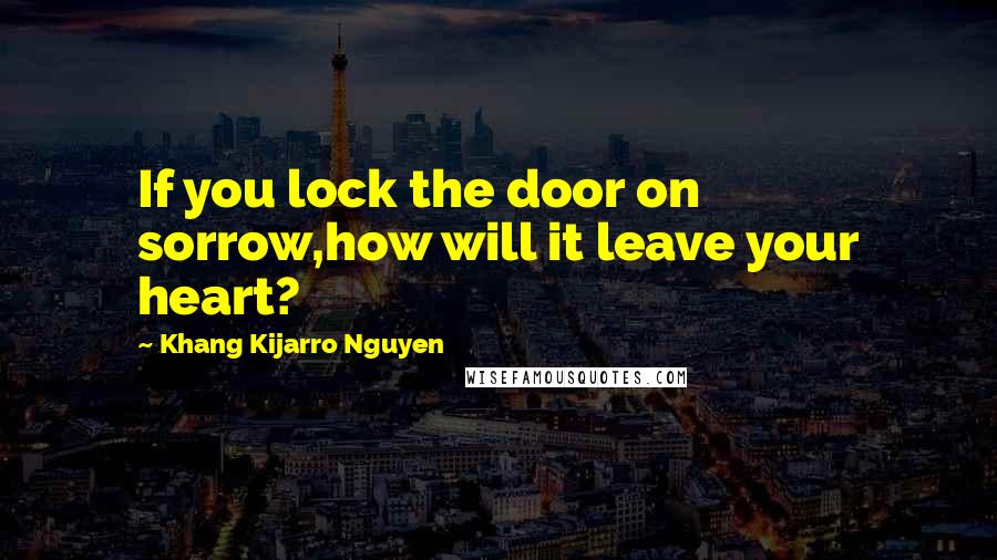 Khang Kijarro Nguyen Quotes: If you lock the door on sorrow,how will it leave your heart?