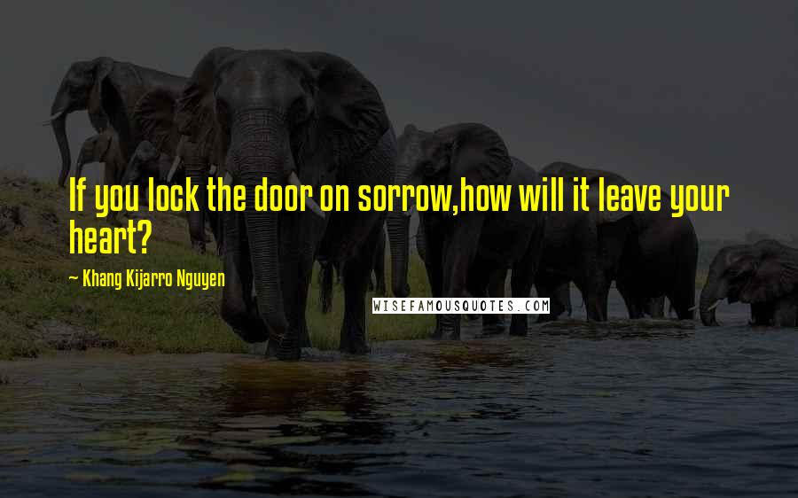 Khang Kijarro Nguyen Quotes: If you lock the door on sorrow,how will it leave your heart?