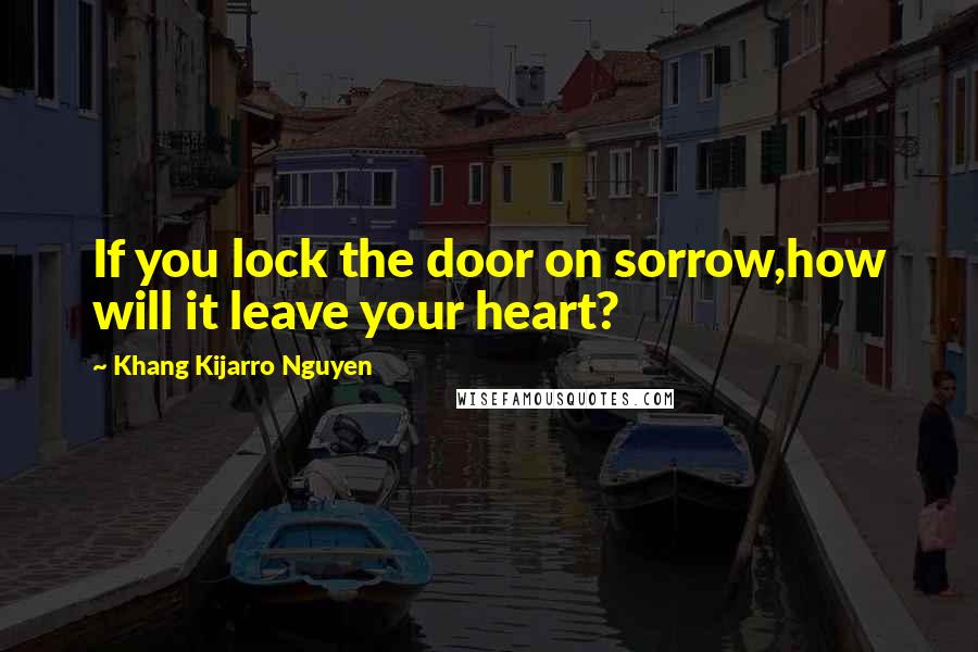 Khang Kijarro Nguyen Quotes: If you lock the door on sorrow,how will it leave your heart?