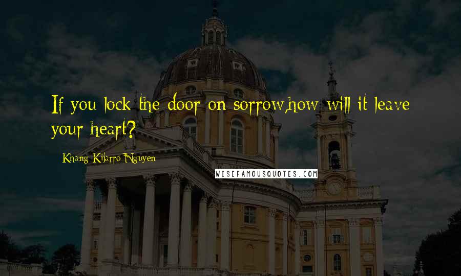 Khang Kijarro Nguyen Quotes: If you lock the door on sorrow,how will it leave your heart?