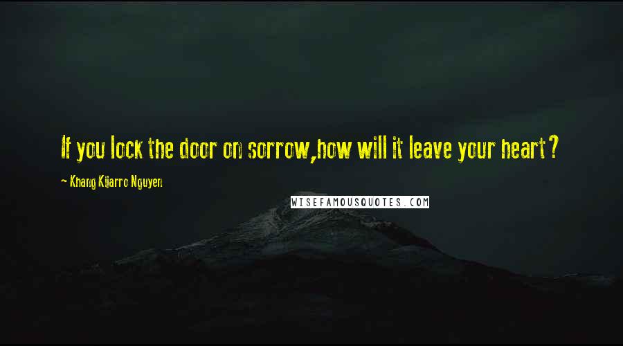 Khang Kijarro Nguyen Quotes: If you lock the door on sorrow,how will it leave your heart?