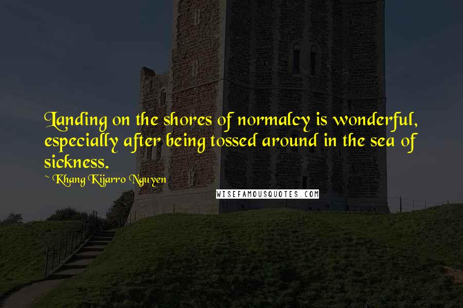 Khang Kijarro Nguyen Quotes: Landing on the shores of normalcy is wonderful, especially after being tossed around in the sea of sickness.