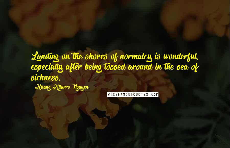 Khang Kijarro Nguyen Quotes: Landing on the shores of normalcy is wonderful, especially after being tossed around in the sea of sickness.