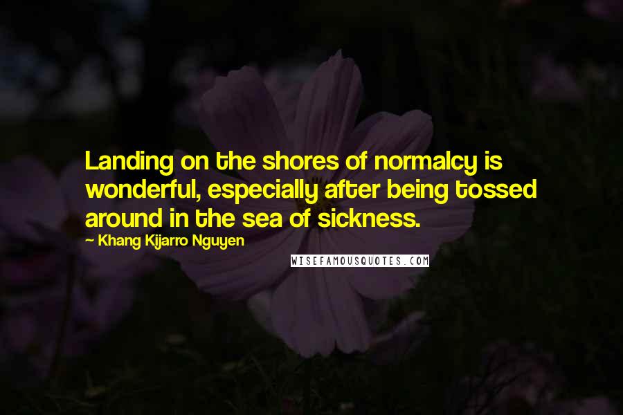 Khang Kijarro Nguyen Quotes: Landing on the shores of normalcy is wonderful, especially after being tossed around in the sea of sickness.