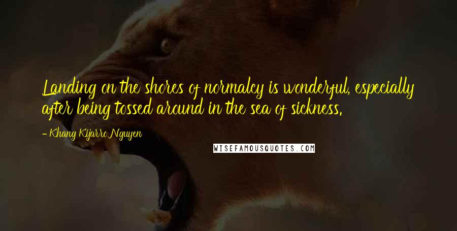 Khang Kijarro Nguyen Quotes: Landing on the shores of normalcy is wonderful, especially after being tossed around in the sea of sickness.