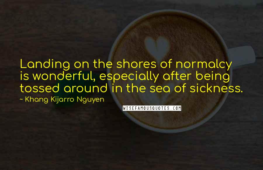 Khang Kijarro Nguyen Quotes: Landing on the shores of normalcy is wonderful, especially after being tossed around in the sea of sickness.