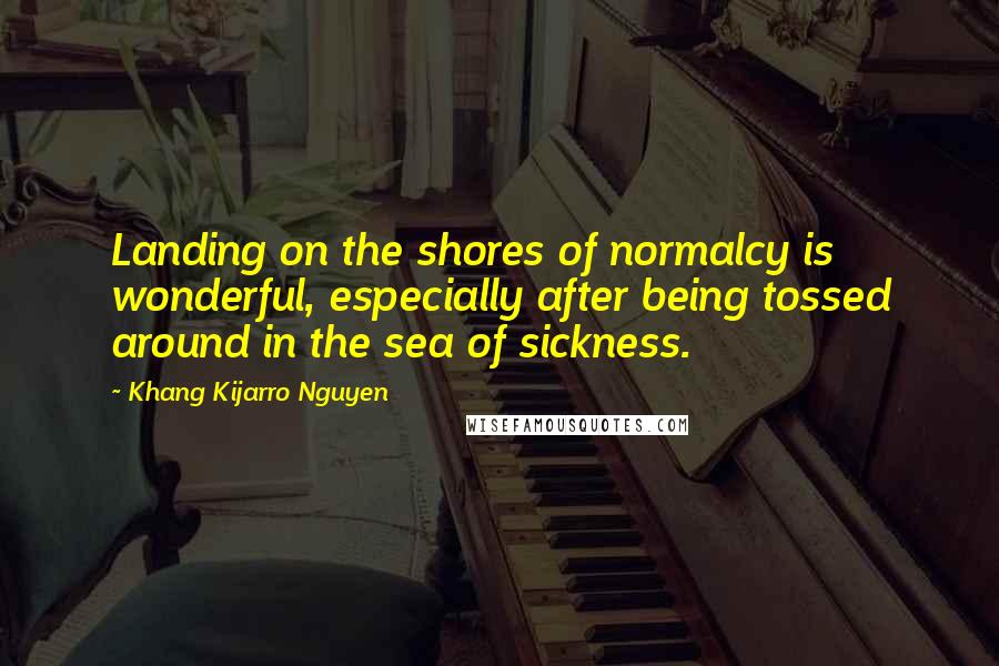 Khang Kijarro Nguyen Quotes: Landing on the shores of normalcy is wonderful, especially after being tossed around in the sea of sickness.