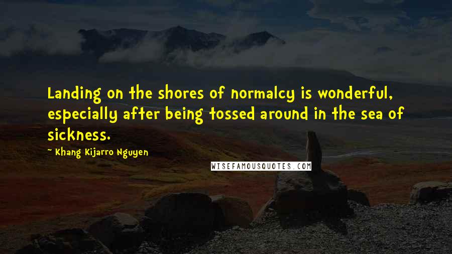 Khang Kijarro Nguyen Quotes: Landing on the shores of normalcy is wonderful, especially after being tossed around in the sea of sickness.