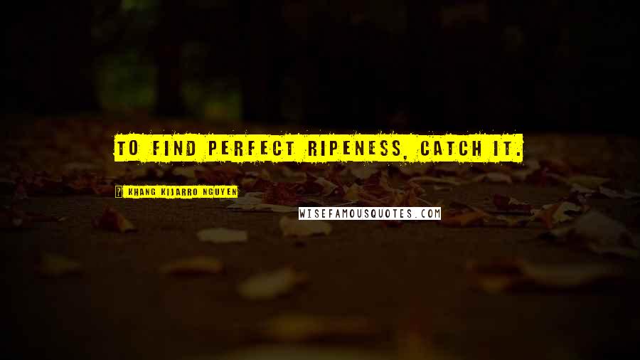 Khang Kijarro Nguyen Quotes: To find perfect ripeness, catch it.