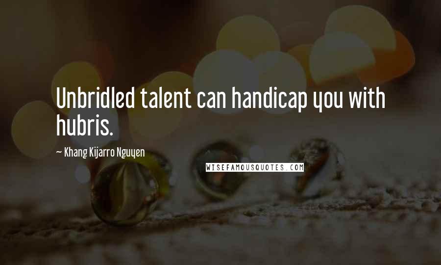 Khang Kijarro Nguyen Quotes: Unbridled talent can handicap you with hubris.