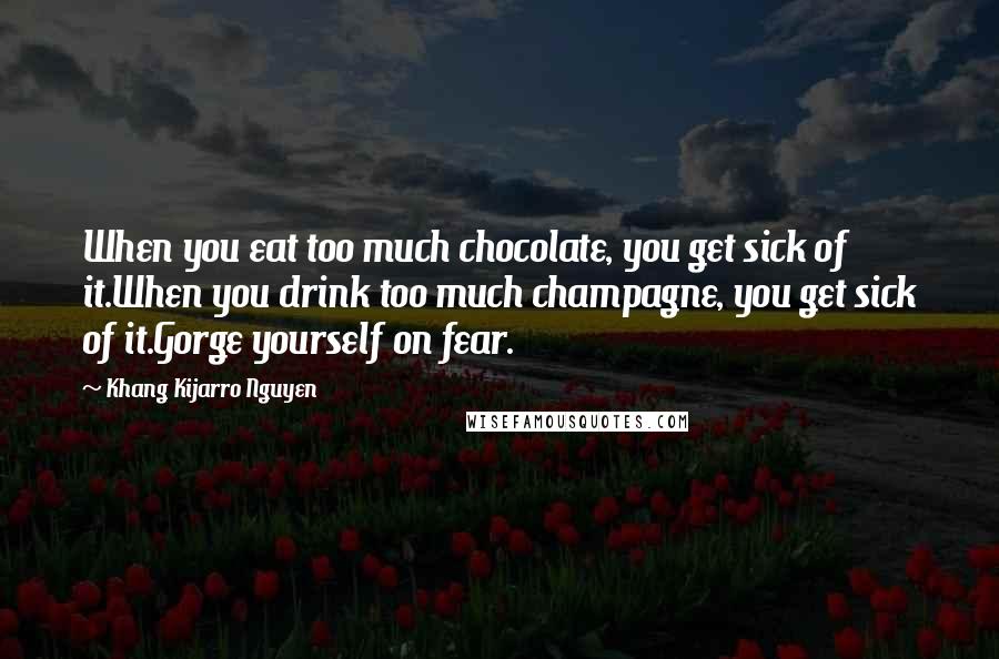 Khang Kijarro Nguyen Quotes: When you eat too much chocolate, you get sick of it.When you drink too much champagne, you get sick of it.Gorge yourself on fear.