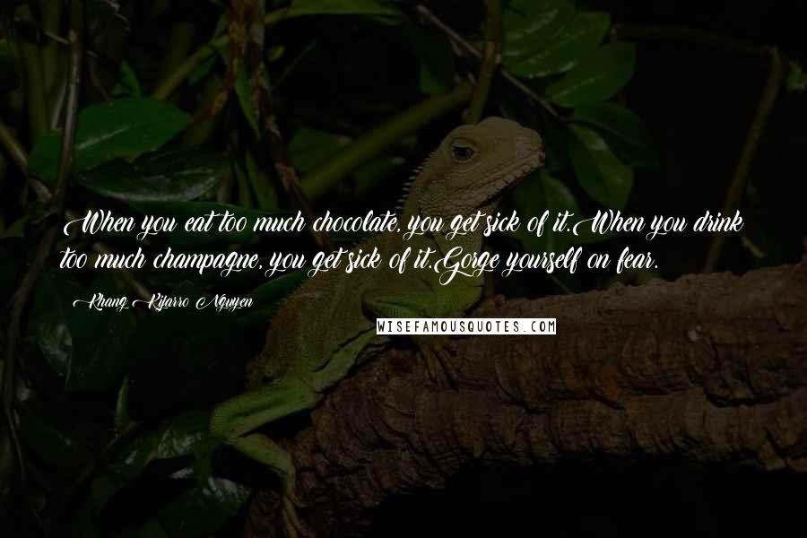 Khang Kijarro Nguyen Quotes: When you eat too much chocolate, you get sick of it.When you drink too much champagne, you get sick of it.Gorge yourself on fear.