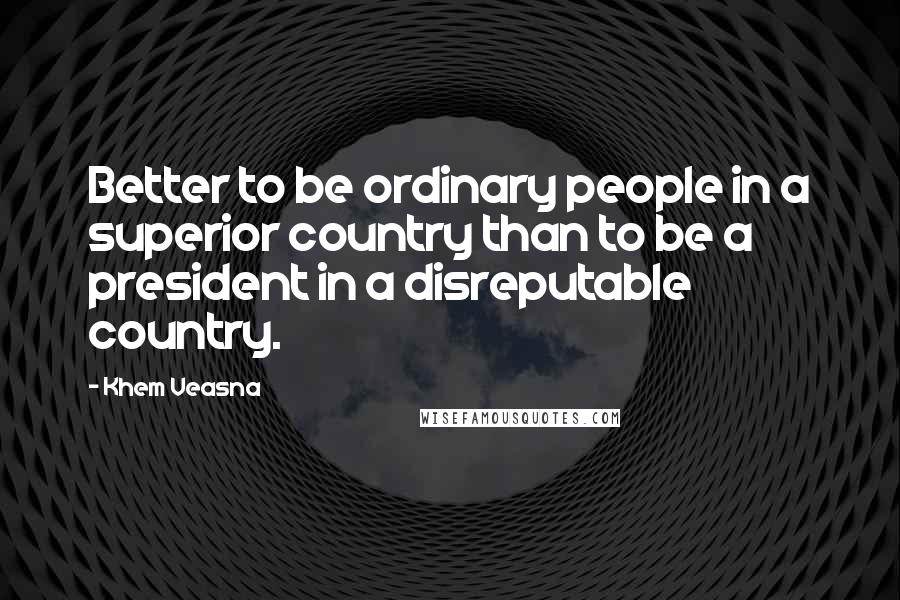 Khem Veasna Quotes: Better to be ordinary people in a superior country than to be a president in a disreputable country.