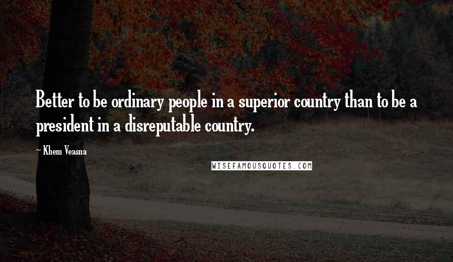 Khem Veasna Quotes: Better to be ordinary people in a superior country than to be a president in a disreputable country.