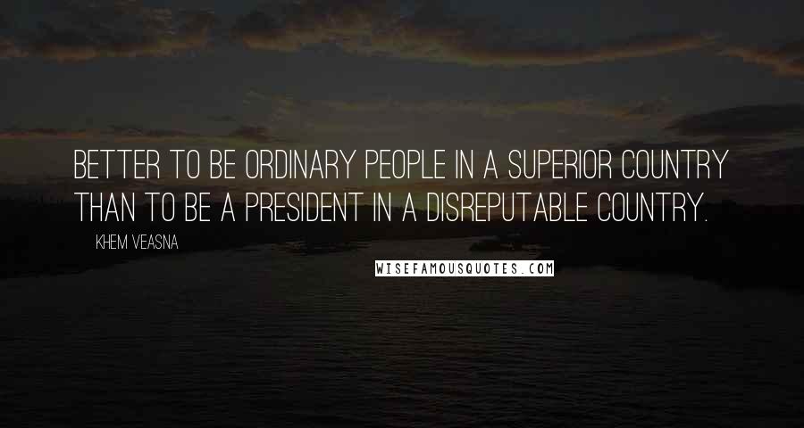 Khem Veasna Quotes: Better to be ordinary people in a superior country than to be a president in a disreputable country.