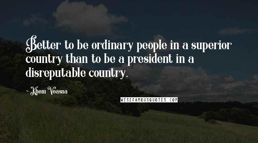 Khem Veasna Quotes: Better to be ordinary people in a superior country than to be a president in a disreputable country.