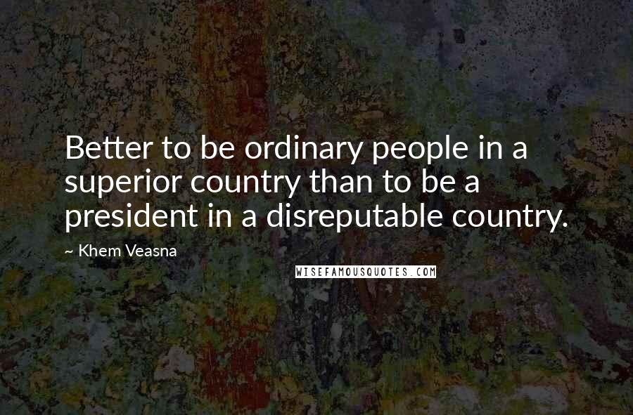 Khem Veasna Quotes: Better to be ordinary people in a superior country than to be a president in a disreputable country.