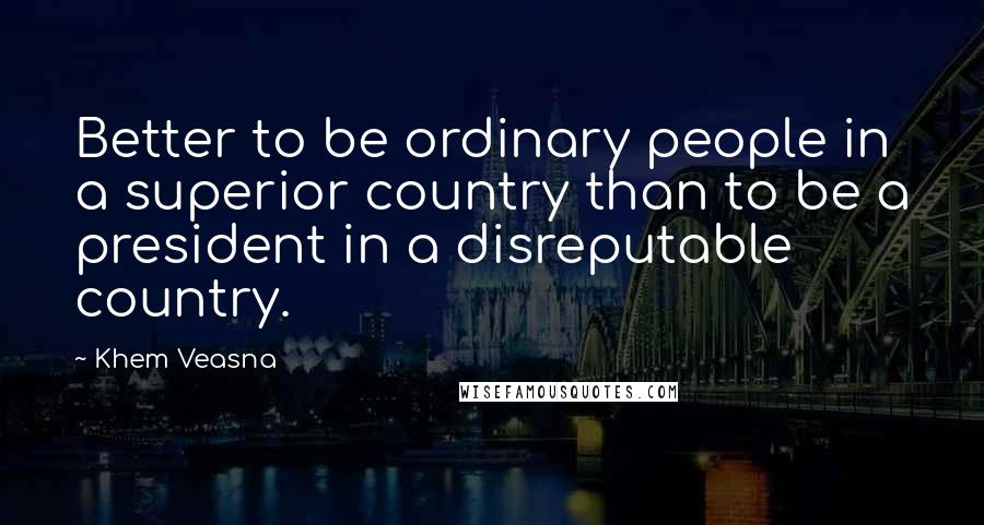 Khem Veasna Quotes: Better to be ordinary people in a superior country than to be a president in a disreputable country.