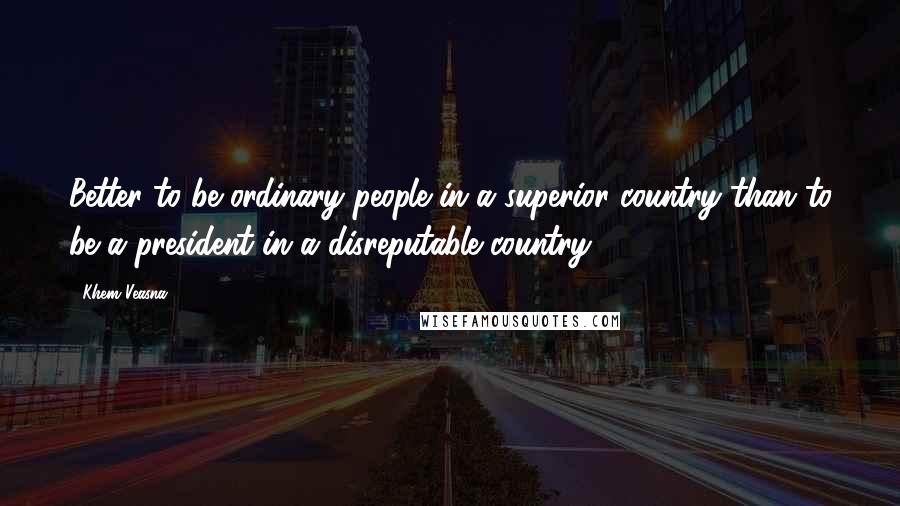 Khem Veasna Quotes: Better to be ordinary people in a superior country than to be a president in a disreputable country.