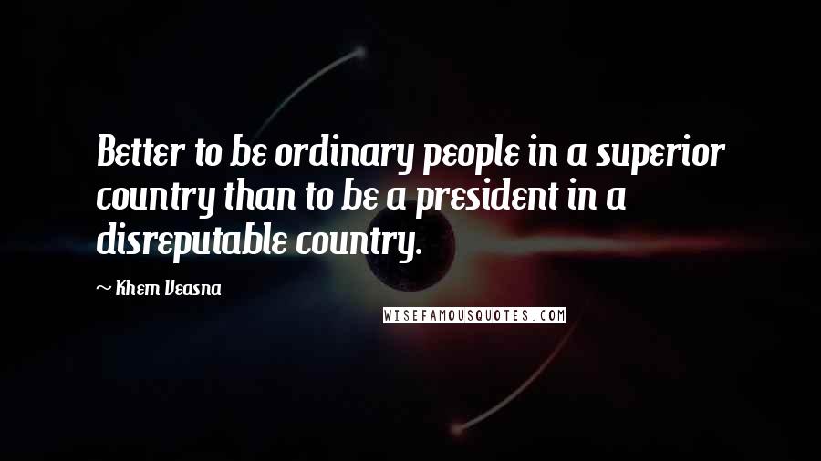 Khem Veasna Quotes: Better to be ordinary people in a superior country than to be a president in a disreputable country.